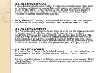    CLÁUSULA DÉCIMA-SEGUNDA
    Falecendo ou interditado qualquer sócio, a sociedade continuará suas atividades com
    os herdeiros, sucessores e o incapaz. Não sendo possível ou inexistindo interesse
    destes ou do(s) sócio(s) remanescente(s), o valor de seus haveres será apurado e
    liquidado com base na situação patrimonial da sociedade, à data da resolução,
    verificada em balanço especialmente levantado.


   Parágrafo único - O mesmo procedimento será adotado em outros casos em que a
    sociedade se resolva em relação a seu sócio. (art. 1.028 e art. 1.031, CC/2002).


   CLÁUSULA DÉCIMA-TERCEIRA
    O(s) Administrador(es) declara(m), sob as penas da lei, de que não está(ão) impedidos
    de exercer a administração da sociedade, por lei especial, ou em virtude de
    condenação criminal, ou por se encontrar(em) sob os efeitos dela, a pena que vede,
    ainda que temporariamente, o acesso a cargos públicos; ou por crime falimentar, de
    prevaricação, peita ou suborno, concussão, peculato, ou contra a economia popular,
    contra o sistema financeiro nacional, contra normas de defesa da concorrência, contra
    as relações de consumo, fé pública, ou a propriedade. (art. 1.011, § 1º, CC/2002)


   CLÁUSULA DÉCIMA-QUARTA
    Fica eleito o foro da Comarca da Capital do Estado de ........, por mais privilegiados que
    os outros sejam, para serem dirimidas quaisquer dúvidas oriundas do presente
    contrato.
    E assim, por estarem justos e contratados, assinam o presente instrumento em 3 (três)
    vias de igual teor e forma e para um só efeito, na presença de duas testemunhas que
    também assinam.
 