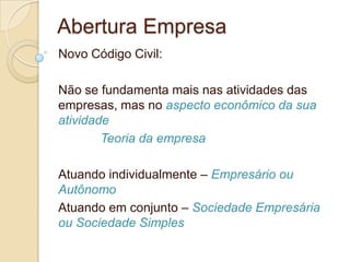 Abertura Empresa
Novo Código Civil:

Não se fundamenta mais nas atividades das
empresas, mas no aspecto econômico da sua
atividade
        Teoria da empresa

Atuando individualmente – Empresário ou
Autônomo
Atuando em conjunto – Sociedade Empresária
ou Sociedade Simples
 