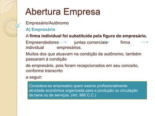 Abertura Empresa
Empresário/Autônomo
A) Empresário
A firma individual foi substituída pela figura do empresário.
Empreendedores           juntas comerciais       firma
individual      empresários.
Muitos dos que atuavam na condição de autônomo, também
passaram à condição
de empresário, pois foram recepcionados em seu conceito,
conforme transcrito
a seguir:
 Considera-se empresário quem exerce profissionalmente
 atividade econômica organizada para a produção ou circulação
 de bens ou de serviços. (Art. 966 C.C.)
 
