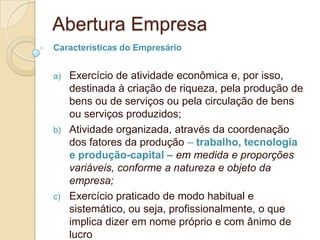 Abertura Empresa
Características do Empresário


a)   Exercício de atividade econômica e, por isso,
     destinada à criação de riqueza, pela produção de
     bens ou de serviços ou pela circulação de bens
     ou serviços produzidos;
b)   Atividade organizada, através da coordenação
     dos fatores da produção – trabalho, tecnologia
     e produção-capital – em medida e proporções
     variáveis, conforme a natureza e objeto da
     empresa;
c)   Exercício praticado de modo habitual e
     sistemático, ou seja, profissionalmente, o que
     implica dizer em nome próprio e com ânimo de
     lucro
 