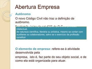 Abertura Empresa
Autônomo
O novo Código Civil não traz a definição de
autônomo.
Parágrafo único do art. 966 do C.C. profissão
 Não se considera empresário: aquele que exerce
intelectual,
de natureza científica, literária ou artística, mesmo se contar com
auxiliares ou colaboradores, salvo se o exercício da profissão
constituir
elemento de empresa. (Parágrafo único do art. 966)


O elemento de empresa: refere-se à atividade
desenvolvida pela
empresa, isto é, faz parte do seu objeto social, e de
como ela está organizada para atuar.
 
