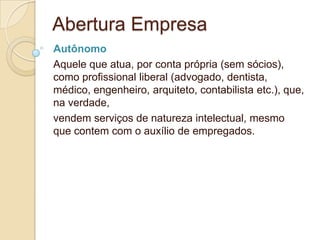 Abertura Empresa
Autônomo
Aquele que atua, por conta própria (sem sócios),
como profissional liberal (advogado, dentista,
médico, engenheiro, arquiteto, contabilista etc.), que,
na verdade,
vendem serviços de natureza intelectual, mesmo
que contem com o auxílio de empregados.
 