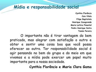 Mídia e responsabilidade social
                                        Cynthia Florêncio
                                               Caio Vilela
                                         Filipe Baptistela
                                    Henrique Casagrande
                                   Maria Letícia Pimentel
                                    Pedro Henrique Dutra
                                          Tomás Pereira

       O importante não é tirar vantagem do bem
praticado, mas alegrar com satisfação o outro e
obter e sentir uma coisa boa que você possa
oferecer ao outro. Ter responsabilidade social é
agir pensando no bem do grupo e do meio em que
vivemos e a mídia pode exercer um papel muito
importante para a nossa sociedade.
           Cynthia Florêncio e Maria Clara Gama
 