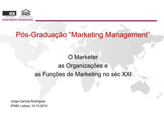 Pós-Graduação “Marketing Management” 
O Marketer 
as Organizações e 
as Funções de Marketing no séc XXI 
Jorge Carrola Rodrigues 
IPAM, Lisboa, 14.10.2014 
 