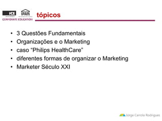 tópicos 
• 3 Questões Fundamentais 
• Organizações e o Marketing 
• caso “Philips HealthCare” 
• diferentes formas de organizar o Marketing 
• Marketer Século XXI 
 