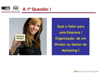 Qual o Valor para 
uma Empresa / 
Organização de um 
Diretor ou Gestor de 
Marketing ? 
A 1ª Questão ! 
 