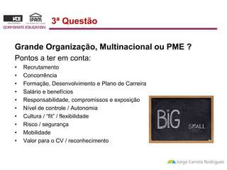 3ª Questão 
Grande Organização, Multinacional ou PME ? 
Pontos a ter em conta: 
• Recrutamento 
• Concorrência 
• Formação, Desenvolvimento e Plano de Carreira 
• Salário e benefícios 
• Responsabilidade, compromissos e exposição 
• Nível de controle / Autonomia 
• Cultura / “fit” / flexibilidade 
• Risco / segurança 
• Mobilidade 
• Valor para o CV / reconhecimento 
 