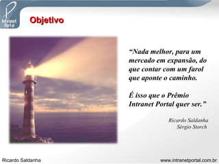 Objetivo “ Nada melhor, para um mercado em expansão, do que contar com um farol que aponte o caminho.  É isso que o Prêmio Intranet Portal quer ser.” Ricardo Saldanha Sérgio Storch  