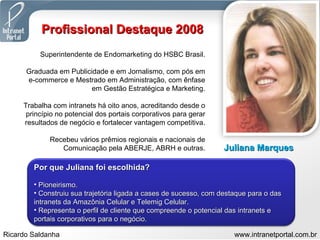 Profissional Destaque 2008 Superintendente de Endomarketing do HSBC Brasil. Graduada em Publicidade e em Jornalismo, com pós em e-commerce e Mestrado em Administração, com ênfase em Gestão Estratégica e Marketing. Trabalha com intranets há oito anos, acreditando desde o princípio no potencial dos portais corporativos para gerar resultados de negócio e fortalecer vantagem competitiva. Recebeu vários prêmios regionais e nacionais de Comunicação pela ABERJE, ABRH e outras. Juliana Marques Por que Juliana foi escolhida? Pioneirismo. Construiu sua trajetória ligada a cases de sucesso, com destaque para o das intranets da Amazônia Celular e Telemig Celular. Representa o perfil de cliente que compreende o potencial das intranets e portais corporativos para o negócio. 
