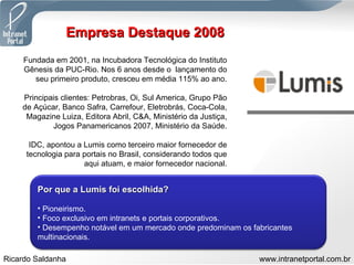 Empresa Destaque 2008 Fundada em 2001, na Incubadora Tecnológica do Instituto Gênesis da PUC-Rio. Nos 6 anos desde o  lançamento do seu primeiro produto, cresceu em média 115% ao ano. Principais clientes: Petrobras, Oi, Sul America, Grupo Pão de Açúcar, Banco Safra, Carrefour, Eletrobrás, Coca-Cola, Magazine Luiza, Editora Abril, C&A, Ministério da Justiça, Jogos Panamericanos 2007, Ministério da Saúde. IDC, apontou a Lumis como terceiro maior fornecedor de tecnologia para portais no Brasil, considerando todos que aqui atuam, e maior fornecedor nacional. Por que a Lumis foi escolhida? Pioneirismo. Foco exclusivo em intranets e portais corporativos. Desempenho notável em um mercado onde predominam os fabricantes multinacionais. 