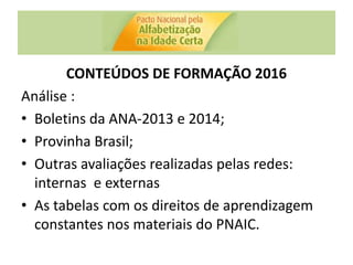 CONTEÚDOS DE FORMAÇÃO 2016
Análise :
• Boletins da ANA-2013 e 2014;
• Provinha Brasil;
• Outras avaliações realizadas pelas redes:
internas e externas
• As tabelas com os direitos de aprendizagem
constantes nos materiais do PNAIC.
 