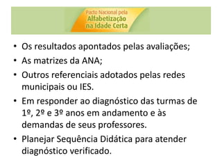 • Os resultados apontados pelas avaliações;
• As matrizes da ANA;
• Outros referenciais adotados pelas redes
municipais ou IES.
• Em responder ao diagnóstico das turmas de
1º, 2º e 3º anos em andamento e às
demandas de seus professores.
• Planejar Sequência Didática para atender
diagnóstico verificado.
 