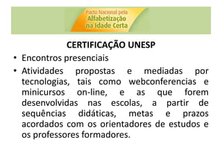 CERTIFICAÇÃO UNESP
• Encontros presenciais
• Atividades propostas e mediadas por
tecnologias, tais como webconferencias e
minicursos on-line, e as que forem
desenvolvidas nas escolas, a partir de
sequências didáticas, metas e prazos
acordados com os orientadores de estudos e
os professores formadores.
 