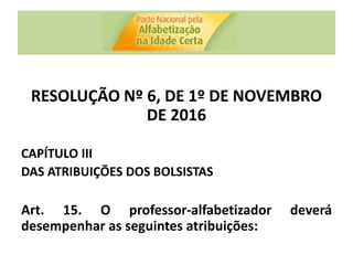 RESOLUÇÃO Nº 6, DE 1º DE NOVEMBRO
DE 2016
CAPÍTULO III
DAS ATRIBUIÇÕES DOS BOLSISTAS
Art. 15. O professor-alfabetizador deverá
desempenhar as seguintes atribuições:
 