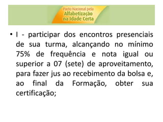 • I - participar dos encontros presenciais
de sua turma, alcançando no mínimo
75% de frequência e nota igual ou
superior a 07 (sete) de aproveitamento,
para fazer jus ao recebimento da bolsa e,
ao final da Formação, obter sua
certificação;
 