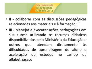 • II - colaborar com as discussões pedagógicas
relacionadas aos materiais e à formação;
• III - planejar e executar ações pedagógicas em
sua turma utilizando os recursos didáticos
disponibilizados pelo Ministério da Educação e
outros que atendam diretamente às
dificuldades de aprendizagem do aluno e
aceleração de estudos no campo da
alfabetização;
 