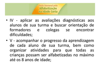 • IV - aplicar as avaliações diagnósticas aos
alunos de sua turma e buscar orientação de
formadores e colegas se encontrar
dificuldades;
• V - acompanhar o progresso da aprendizagem
de cada aluno de sua turma, bem como
organizar atividades para que todas as
crianças possam ser alfabetizadas no máximo
até os 8 anos de idade;
 