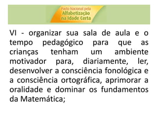 VI - organizar sua sala de aula e o
tempo pedagógico para que as
crianças tenham um ambiente
motivador para, diariamente, ler,
desenvolver a consciência fonológica e
a consciência ortográfica, aprimorar a
oralidade e dominar os fundamentos
da Matemática;
 