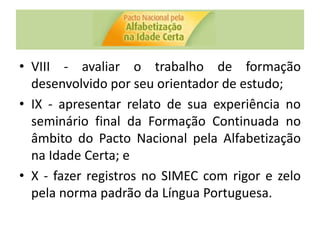 • VIII - avaliar o trabalho de formação
desenvolvido por seu orientador de estudo;
• IX - apresentar relato de sua experiência no
seminário final da Formação Continuada no
âmbito do Pacto Nacional pela Alfabetização
na Idade Certa; e
• X - fazer registros no SIMEC com rigor e zelo
pela norma padrão da Língua Portuguesa.
 