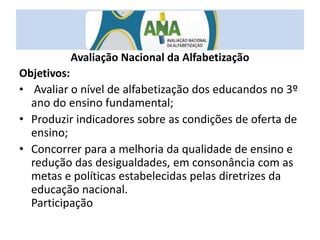 Avaliação Nacional da Alfabetização
Objetivos:
• Avaliar o nível de alfabetização dos educandos no 3º
ano do ensino fundamental;
• Produzir indicadores sobre as condições de oferta de
ensino;
• Concorrer para a melhoria da qualidade de ensino e
redução das desigualdades, em consonância com as
metas e políticas estabelecidas pelas diretrizes da
educação nacional.
Participação
 