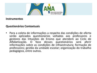 Instrumentos
Questionários Contextuais
• Para a coleta de informações a respeito das condições de oferta
serão aplicados questionários voltados aos professores e
gestores das Intuições de Ensino que atendem ao Ciclo de
Alfabetização. O foco desses questionários será aferir
informações sobre as condições de infraestrutura; formação de
professores; gestão da unidade escolar; organização do trabalho
pedagógico, entre outras.
 