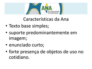 Características da Ana
• Texto base simples;
• suporte predominantemente em
imagem;
• enunciado curto;
• forte presença de objetos de uso no
cotidiano.
 