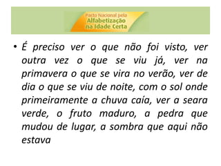 • É preciso ver o que não foi visto, ver
outra vez o que se viu já, ver na
primavera o que se vira no verão, ver de
dia o que se viu de noite, com o sol onde
primeiramente a chuva caía, ver a seara
verde, o fruto maduro, a pedra que
mudou de lugar, a sombra que aqui não
estava
 