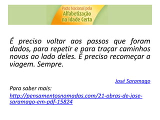 É preciso voltar aos passos que foram
dados, para repetir e para traçar caminhos
novos ao lado deles. É preciso recomeçar a
viagem. Sempre.
José Saramago
Para saber mais:
http://pensamentosnomadas.com/21-obras-de-jose-
saramago-em-pdf-15824
 