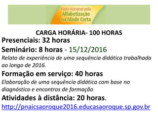 CARGA HORÁRIA- 100 HORAS
Presenciais: 32 horas
Seminário: 8 horas - 15/12/2016
Relato de experiência de uma sequência didática trabalhada
ao longo de 2016.
Formação em serviço: 40 horas
Elaboração de uma sequência didática com base no
diagnóstico e encontros de formação
Atividades à distância: 20 horas.
http://pnaicsaoroque2016.educasaoroque.sp.gov.br
 