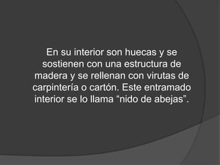 En su interior son huecas y se
  sostienen con una estructura de
madera y se rellenan con virutas de
carpintería o cartón. Este entramado
interior se lo llama “nido de abejas”.
 