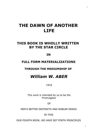 1

THE DAWN OF ANOTHER
LIFE
THIS BOOK IS WHOLLY WRITTEN
BY THE STAR CIRCLE
IN
FULL FORM MATERIALIZATIONS
THROUGH THE MEDIUMSHIP OF

William W. ABER
1910

This work is intended by us to be the
Promulgator
OF
MEN’S BETTER INSTINCTS AND NOBLER DEEDS.
IN THIS
OUR FOURTH BOOK, WE HAVE SET FORTH PRINCIPLES
1

 