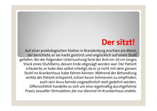 Der sitzt!
   Auf einer proktologischen Station in Brandenburg erschien ein Mann,
     der berichtete er sei nackt gestürzt und unglücklich auf einen Stuhl
         berichtete,
gefallen. Bei der folgenden Untersuchung fand der Arzt ein 20 cm langes
  Stück eines Stuhlbeins, dessen Ende abgesägt worden war. Der Patient
    erläuterte,
    erläuterte er habe dies selbst erledigt da er ja nicht mit dem ganzen
                                     erledigt,
   Stuhl ins Krankenhaus habe fahren können. Während der Behandlung
    wirkte der Patient entspannt, schien kaum Schmerzen zu empfinden,
              auch sein A
                 h i Anus k  konnte ungewöhnlich weit gedehnt werden.
                                   t           öh li h  it d h t     d
       Offensichtlich handelte es sich um eine regelmäßig durchgeführte
    Praxis sexueller Stimulation, die nur diesmal im Krankenhaus endete.
 