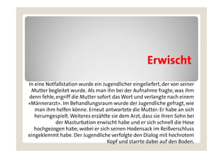 Erwischt
In eine Notfallstation wurde ein Jugendlicher eingeliefert, der von seiner
 Mutter begleitet wurde. Als man ihn bei der Aufnahme fragte, was ihm
denn fehle, ergriff die Mutter sofort das Wort und verlangte nach einem
      fehle
»Männerarzt«. Im Behandlungsraum wurde der Jugendliche gefragt, wie
   man ihm helfen könne. Erneut antwortete die Mutter: Er habe an sich
   herumgespielt. Weiteres erzählte sie d
   h          i lt W it         ählt i dem A t d
                                              Arzt, dass sie ih
                                                          i ihren S h bei
                                                                  Sohn b i
            der Masturbation erwischt habe und er sich schnell die Hose
   hochgezogen habe, wobei er sich seinen Hodensack im Reißverschluss
eingeklemmt habe. Der Jugendliche verfolgte den Dialog mit hochrotem
                                    Kopf und starrte dabei auf den Boden.
 