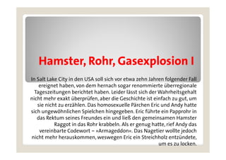 Hamster, Rohr,
   Hamster Rohr Gasexplosion I
In Salt Lake City in den USA soll sich vor etwa zehn Jahren folgender Fall
    ereignet haben, von dem hernach sogar renommierte überregionale
  Tageszeitungen berichtet haben. Leider lässt sich der Wahrheitsgehalt
nicht mehr exakt überprüfen, aber die Geschichte ist einfach zu gut um
                    überprüfen                                    gut,
   sie nicht zu erzählen. Das homosexuelle Pärchen Eric und Andy hatte
sich ungewöhnlichen Spielchen hingegeben. Eric führte ein Papprohr in
   das R kt
   d Rektum seines Freundes ein und ließ d gemeinsamen Hamster
                   i   F     d     i    d li ß den      i        H     t
           Raggot in das Rohr krabbeln. Als er genug hatte, rief Andy das
    vereinbarte Codewort – »Armageddon«. Das Nagetier wollte jedoch
nicht mehr herauskommen, weswegen Eric ein Streichholz entzündete,
                                                          um es zu locken.
 