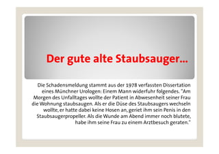 Der gute alte Staubsauger
                    Staubsauger…

   Die Schadensmeldung stammt aus der 1978 verfassten Dissertation
     eines Münchner Urologen: Einem Mann widerfuhr folgendes. "Am
 Morgen des Unfalltages wollte der Patient in Abwesenheit seiner Frau
die Wohnung staubsaugen. Als er die Düse des Staubsaugers wechseln
      wollte, er hatte dabei keine Hosen an, geriet ihm sein Penis in den
            ,                              ,g
  Staubsaugerpropeller. Als die Wunde am Abend immer noch blutete,
                     habe ihm seine Frau zu einem Arztbesuch geraten."
 