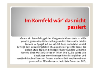 Im Kornfeld ä ‘ d
        I K f ld wär‘ das nicht
                             i ht
                         passiert
   »Es war ein Sexunfall«, gab der König von Mallorca 2001 zu. »Wir
    probten gerade eine Liebesstellung aus dem Kamasutra, bei der
        Ramona im Spagat auf mir saß. Ich h b mich dabei so wild
        R        i S      t f i        ß I h habe i h d b i        ild
bewegt, dass sie runtergefallen ist«, erzählte der gereifte Barde. Bei
        diesem Sturz zog sich die knapp 30 Jahre jüngere Gemahlin
    Ramona einen Muskelfaserriss im linken Knie zu. Sie durfte sich
                  dabei aber immerhin über ihren fürsorglichen und
verständnisvollen Ehemann freuen. »In dieser Zeit machten wir nur
            ganz sanften Blümchensex«, berichtete Drews der BILD.
 