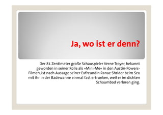 Ja, wo ist er denn?
                         Ja

       Der 81 Zentimeter große Schauspieler Verne Troyer, bekannt
     geworden in seiner Rolle als »Mini-Me« in den Austin-Powers-
     g
Filmen, ist nach Aussage seiner Exfreundin Ranae Shrider beim Sex
mit ihr in der Badewanne einmal fast ertrunken, weil er im dichten
                                        Schaumbad verloren ging.
                                                              g g
 
