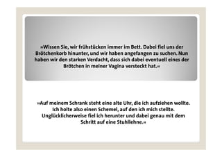 »Wissen Sie, wir frühstücken immer im Bett. Dabei fiel uns der
Brötchenkorb hinunter, und wir haben angefangen zu suchen. Nun
haben wir den starken Verdacht, dass sich dabei eventuell eines der
            Brötchen in meiner Vagina versteckt hat.«




 »Auf meinem Schrank steht eine alte Uhr, die ich aufziehen wollte.
       Ich holte also einen Schemel, auf den ich mich stellte.
   Unglücklicherweise fiel i h herunter und dabei genau mit dem
   U lü kli h       i fi l ich h     t      dd b i          it d
                    Schritt auf eine Stuhllehne.«
 