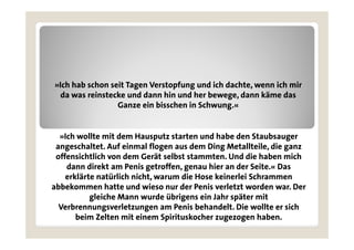 »Ich hab schon seit Tagen Verstopfung und ich dachte, wenn ich mir
  da was reinstecke und dann hin und her bewege, dann käme das
                 Ganze ein bisschen in Schwung.«


  »Ich wollte mit dem Hausputz starten und habe den Staubsauger
 angeschaltet. Auf einmal flogen aus dem Ding Metallteile, die ganz
 offensichtlich von d
  ff i h li h        dem Gerät selbst stammten. Und die haben mich
                              ä   lb                d di h b      i h
    dann direkt am Penis getroffen, genau hier an der Seite.« Das
    erklärte natürlich nicht, warum die Hose keinerlei Schrammen
abbekommen hatte und wieso nur der Penis verletzt worden war. Der
           gleiche Mann wurde übrigens ein Jahr später mit
  Verbrennungsverletzungen am Penis behandelt. Die wollte er sich
               g           g
       beim Zelten mit einem Spirituskocher zugezogen haben.
 