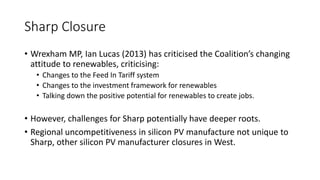 Sharp Closure 
• Wrexham MP, Ian Lucas (2013) has criticised the Coalition’s changing 
attitude to renewables, criticising: 
• Changes to the Feed In Tariff system 
• Changes to the investment framework for renewables 
• Talking down the positive potential for renewables to create jobs. 
• However, challenges for Sharp potentially have deeper roots. 
• Regional uncompetitiveness in silicon PV manufacture not unique to 
Sharp, other silicon PV manufacturer closures in West. 
 