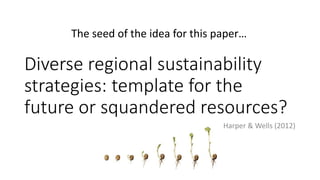 The seed of the idea for this paper… 
Diverse regional sustainability 
strategies: template for the 
future or squandered resources? 
Harper & Wells (2012) 
 
