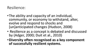 Resilience: 
• The ability and capacity of an individual, 
community, or economy to withstand, alter, 
evolve and respond to shocks and 
[un]anticipated changes (Hudson, 2008) 
• Resilience as a concept is debated and discussed 
by (Adger, 2000; Duit et al., 2010) 
•Diversity often recognised as a key component 
of successfully resilient systems. 
 
