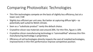 Comparing Photovoltaic Technologies 
• Thin film technologies compete on the basis of slightly less efficiency, but at a 
lower cost / kW 
• Slightly less efficient per unit area. But better at capturing diffuse light – so 
potentially well suited to Welsh climate. 
• Seen as a “substitute product” rarely the default choice. 
• Crystalline silicon raw materials cost around 20%. For thin film, figure is 10% 
• Crystalline silicon manufacturing technology is “commodified” whereas thin film 
manufacturing technology is proprietary. 
• Efficiency of cell technologies directly impacts the cost of installed technologies, 
improvements in thin-film performance improve competitive position. 
 