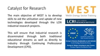 Catalyst for Research 
The main objective of WEST is to develop 
skills to aid the utilisation and uptake of new 
technologies developed through the LCRI 
industrial research projects. 
This will ensure that industrial research is 
disseminated through both traditional 
educational streams as well as directly to 
industry through Continuing Professional 
Development (CPD). 
 