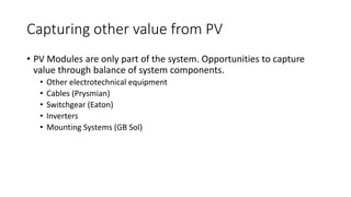 Capturing other value from PV 
• PV Modules are only part of the system. Opportunities to capture 
value through balance of system components. 
• Other electrotechnical equipment 
• Cables (Prysmian) 
• Switchgear (Eaton) 
• Inverters 
• Mounting Systems (GB Sol) 
 