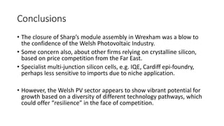 Conclusions 
• The closure of Sharp’s module assembly in Wrexham was a blow to 
the confidence of the Welsh Photovoltaic Industry. 
• Some concern also, about other firms relying on crystalline silicon, 
based on price competition from the Far East. 
• Specialist multi-junction silicon cells, e.g. IQE, Cardiff epi-foundry, 
perhaps less sensitive to imports due to niche application. 
• However, the Welsh PV sector appears to show vibrant potential for 
growth based on a diversity of different technology pathways, which 
could offer “resilience” in the face of competition. 
 