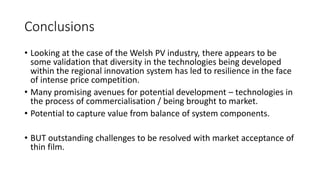 Conclusions 
• Looking at the case of the Welsh PV industry, there appears to be 
some validation that diversity in the technologies being developed 
within the regional innovation system has led to resilience in the face 
of intense price competition. 
• Many promising avenues for potential development – technologies in 
the process of commercialisation / being brought to market. 
• Potential to capture value from balance of system components. 
• BUT outstanding challenges to be resolved with market acceptance of 
thin film. 
 