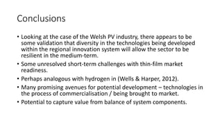 Conclusions 
• Looking at the case of the Welsh PV industry, there appears to be 
some validation that diversity in the technologies being developed 
within the regional innovation system will allow the sector to be 
resilient in the medium-term. 
• Some unresolved short-term challenges with thin-film market 
readiness. 
• Perhaps analogous with hydrogen in (Wells & Harper, 2012). 
• Many promising avenues for potential development – technologies in 
the process of commercialisation / being brought to market. 
• Potential to capture value from balance of system components. 
 