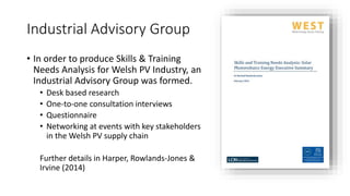 Industrial Advisory Group 
• In order to produce Skills & Training 
Needs Analysis for Welsh PV Industry, an 
Industrial Advisory Group was formed. 
• Desk based research 
• One-to-one consultation interviews 
• Questionnaire 
• Networking at events with key stakeholders 
in the Welsh PV supply chain 
Further details in Harper, Rowlands-Jones & 
Irvine (2014) 
 