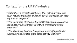 Context for the UK PV Industry 
• “Solar PV is a credible asset class that offers greater long-term 
returns than cash or bonds, but with a lower risk than 
equities or property.” 
• “The upcoming election in May 2015 is helping to create a 
static policy environment until then, minimizing risk to 
investors.” 
• “The slowdown in other European markets (in particular 
Germany) has created extra sales activity in the UK” 
Quotes from Colville (2014b) 
 
